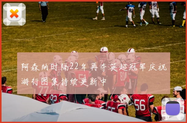 阿森纳时隔22年再夺英超冠军庆祝游行图集持续更新中