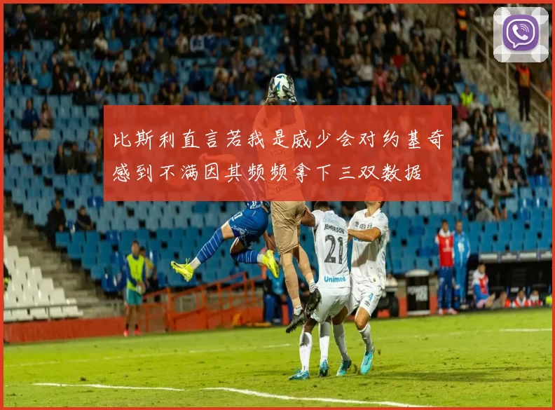 比斯利直言若我是威少会对约基奇感到不满因其频频拿下三双数据