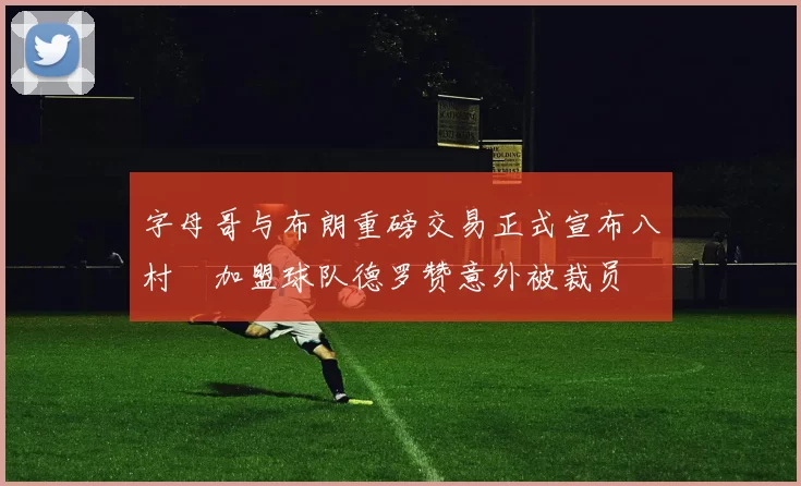 字母哥与布朗重磅交易正式宣布八村塁加盟球队德罗赞意外被裁员