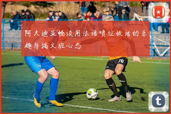 阿夫迪亚畅谈用法语喷垃圾话的乐趣与搞文班心态