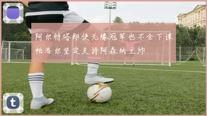 阿尔特塔即使无缘冠军也不会下课帕洛尔坚定支持阿森纳主帅