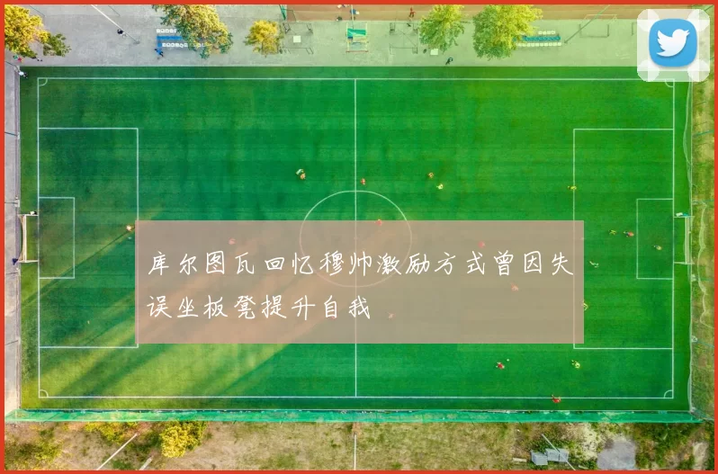 库尔图瓦回忆穆帅激励方式曾因失误坐板凳提升自我
