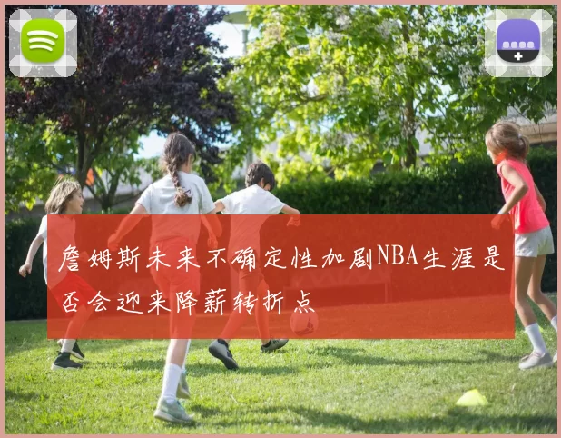 詹姆斯未来不确定性加剧NBA生涯是否会迎来降薪转折点
