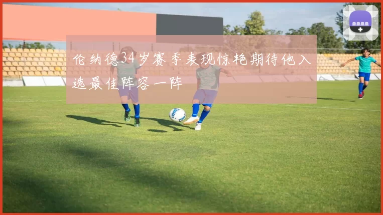 伦纳德34岁赛季表现惊艳期待他入选最佳阵容一阵