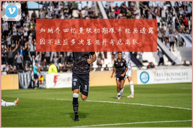 加纳乔回忆曼联初期艰辛经历透露因不适应多次落泪并考虑离队