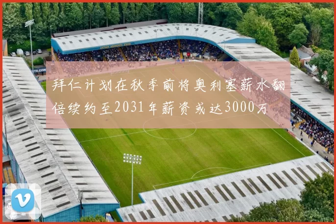 拜仁计划在秋季前将奥利塞薪水翻倍续约至2031年薪资或达3000万