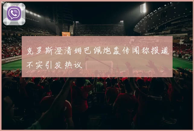 克罗斯澄清姆巴佩炮轰传闻称报道不实引发热议