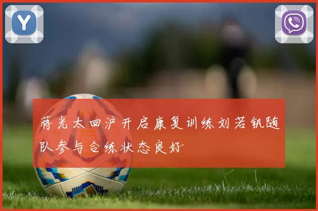 蒋光太回沪开启康复训练刘若钒随队参与合练状态良好