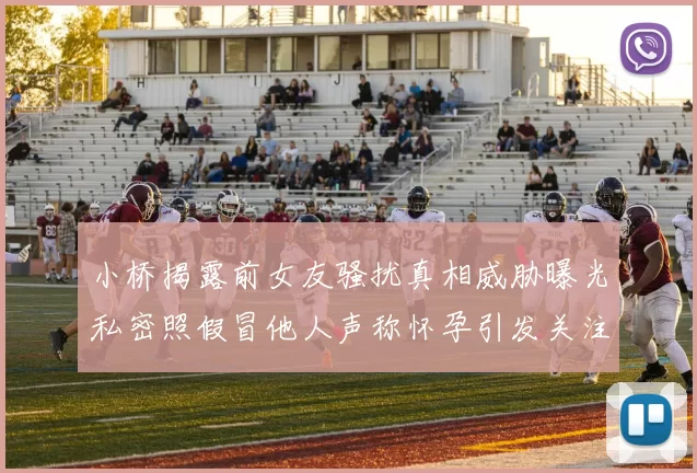 小桥揭露前女友骚扰真相威胁曝光私密照假冒他人声称怀孕引发关注