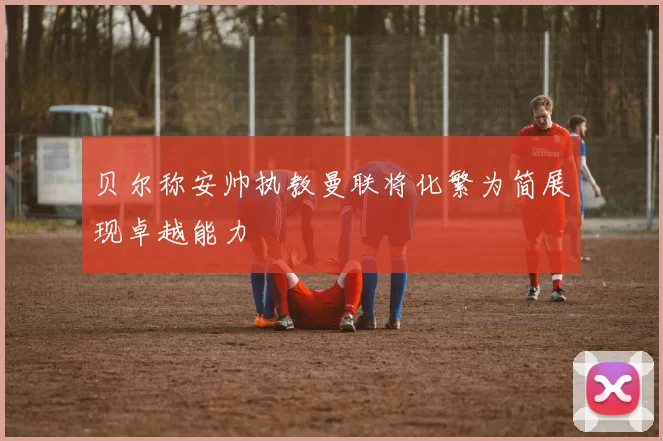 贝尔称安帅执教曼联将化繁为简展现卓越能力