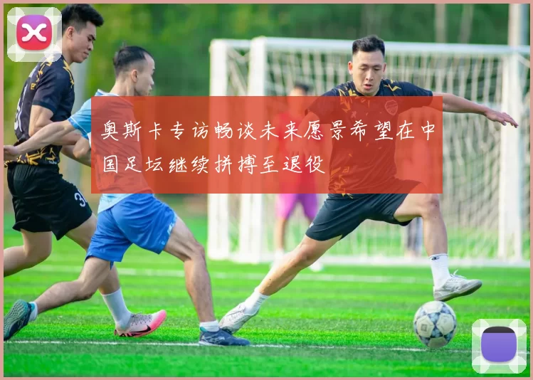 奥斯卡专访畅谈未来愿景希望在中国足坛继续拼搏至退役