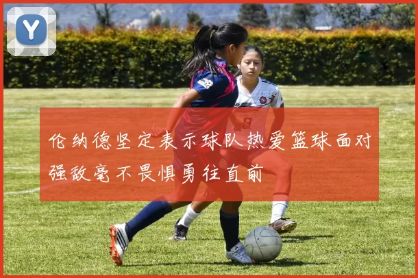 伦纳德坚定表示球队热爱篮球面对强敌毫不畏惧勇往直前