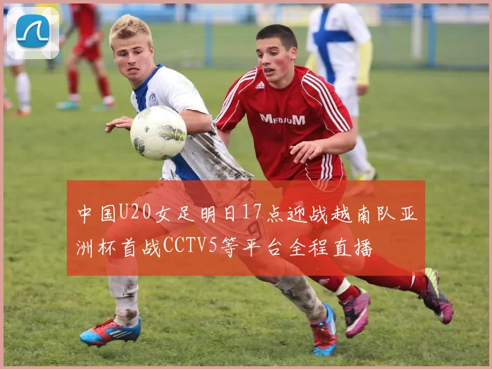中国U20女足明日17点迎战越南队亚洲杯首战CCTV5等平台全程直播