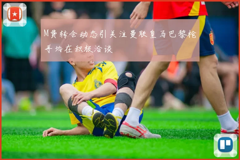 M费转会动态引关注曼联皇马巴黎枪手均在积极洽谈