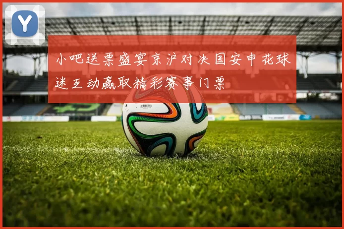 小吧送票盛宴京沪对决国安申花球迷互动赢取精彩赛事门票