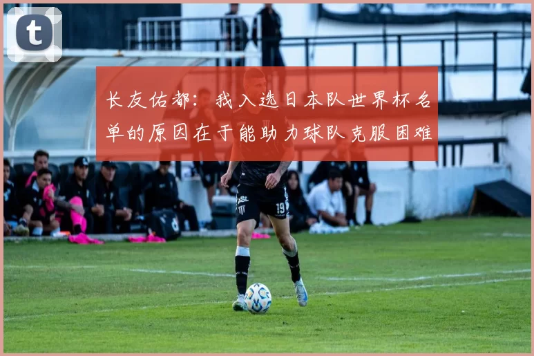 长友佑都：我入选日本队世界杯名单的原因在于能助力球队克服困难