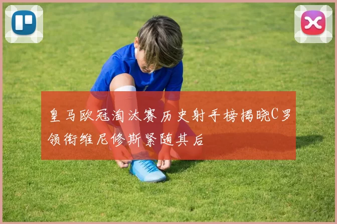 皇马欧冠淘汰赛历史射手榜揭晓C罗领衔维尼修斯紧随其后